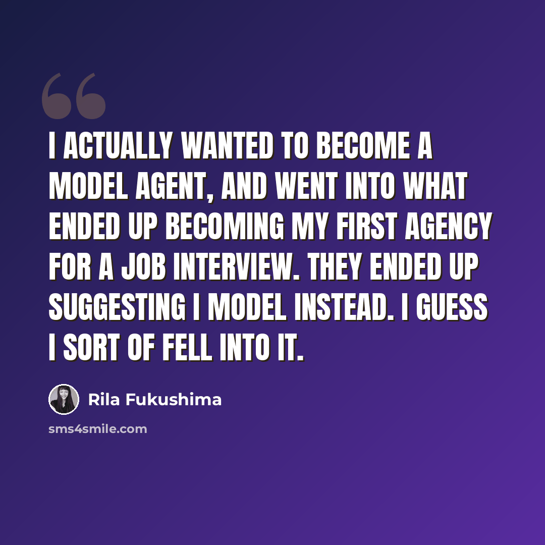 “I actually wanted to become a model agent, and went into what ended up becoming my first agency for a job interview. They ended up suggesting I model instead. I guess I sort of fell into it.” quote by Rila Fukushima