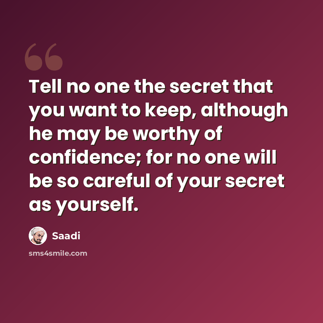 “Tell no one the secret that you want to keep, although he may be worthy of confidence; for no one will be so careful of your secret as yourself.” quote by Saadi