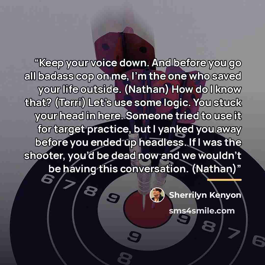“Keep your voice down. And before you go all badass cop on me, I’m the one who saved your life outside. (Nathan) How do I know that? (Terri) Let’s use some logic. You stuck your head in here. Someone tried to use it for target practice, but I yanked you away before you ended up headless. If I was…” quote by Sherrilyn Kenyon
