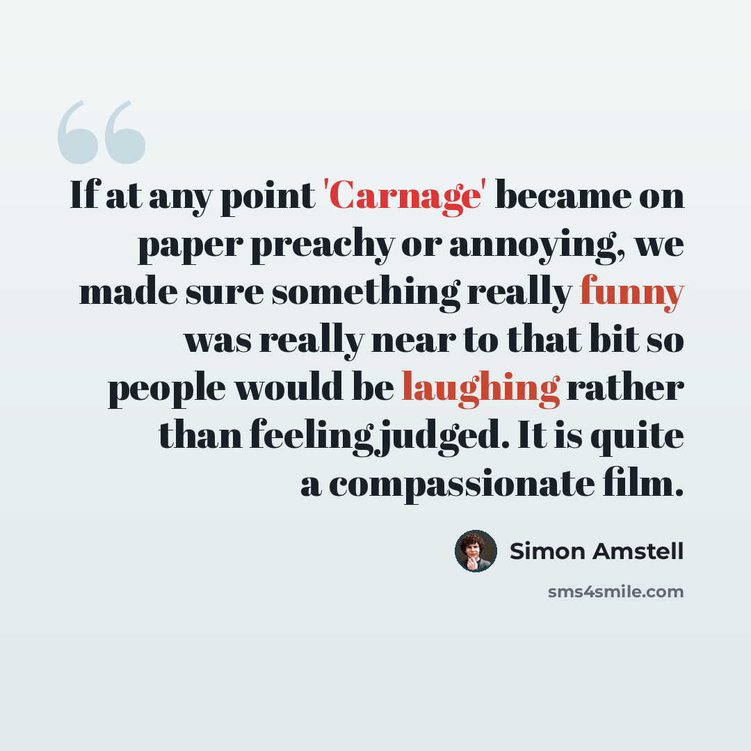 “If at any point 'Carnage' became on paper preachy or annoying, we made sure something really funny was really near to that bit so people would be laughing rather than feeling judged. It is quite a compassionate film.” quote by Simon Amstell