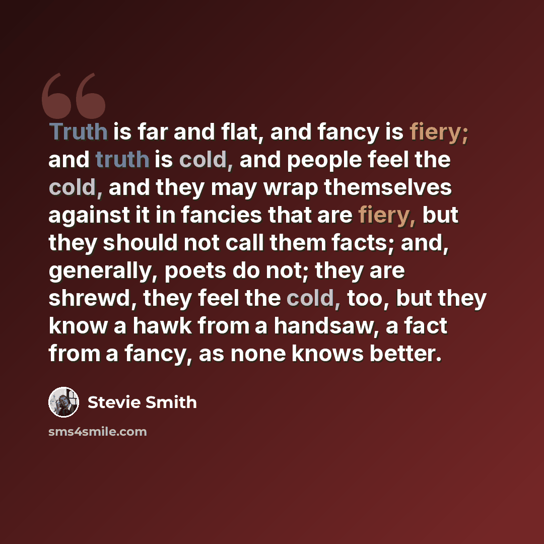 “Truth is far and flat, and fancy is fiery; and truth is cold, and people feel the cold, and they may wrap themselves against it in fancies that are fiery, but they should not call them facts; and, generally, poets do not; they are shrewd, they feel the cold, too, but they know a hawk from a…” quote by Stevie Smith