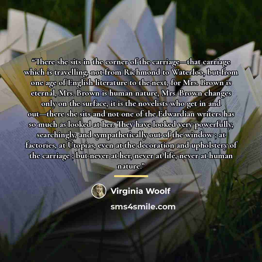 “There she sits in the corner of the carriage—that carriage which is travelling, not from Richmond to Waterloo, but from one age of English literature to the next, for Mrs. Brown is eternal, Mrs. Brown is human nature, Mrs. Brown changes only on the surface, it is the novelists who get in and…” quote by Virginia Woolf
