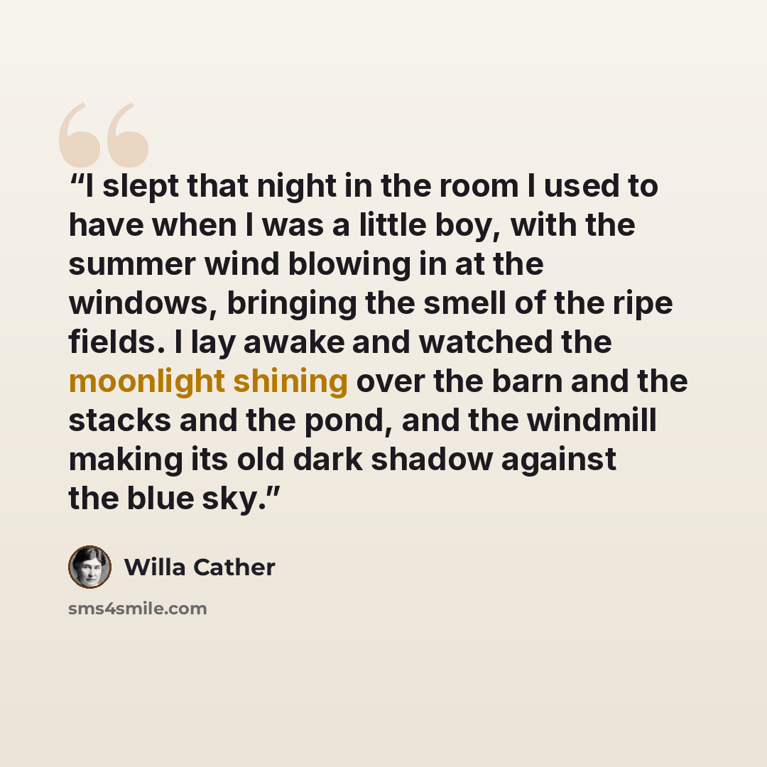 “I slept that night in the room I used to have when I was a little boy, with the summer wind blowing in at the windows, bringing the smell of the ripe fields. I lay awake and watched the moonlight shining over the barn and the stacks and the pond, and the windmill making its old dark shadow against…” quote by Willa Cather