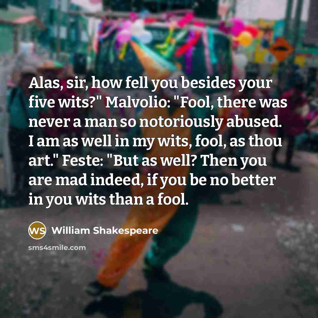 “Alas, sir, how fell you besides your five wits?" Malvolio: "Fool, there was never a man so notoriously abused. I am as well in my wits, fool, as thou art." Feste: "But as well? Then you are mad indeed, if you be no better in you wits than a fool.” quote by William Shakespeare