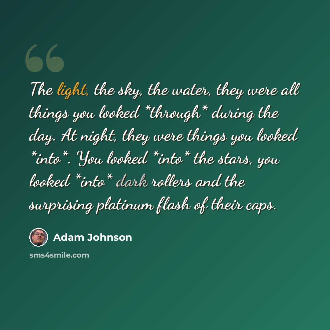 “The light, the sky, the water, they were all things you looked *through* during the day. At night, they were things you looked *into*. You looked *into* the stars, you looked *into* dark rollers and the surprising platinum flash of their caps.” quote by Adam Johnson
