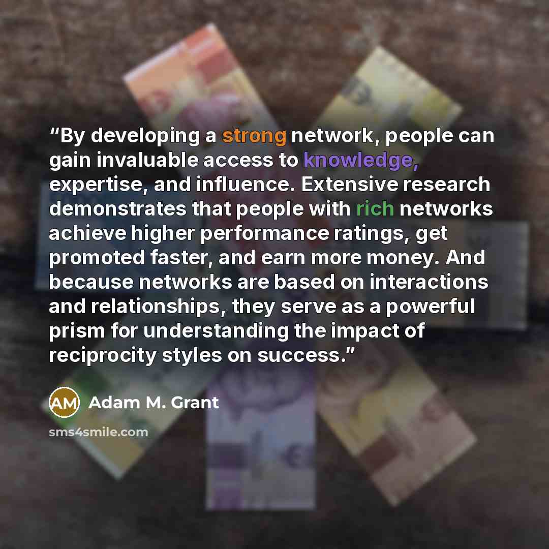 “By developing a strong network, people can gain invaluable access to knowledge, expertise, and influence. Extensive research demonstrates that people with rich networks achieve higher performance ratings, get promoted faster, and earn more money. And because networks are based on interactions and…” quote by Adam M. Grant