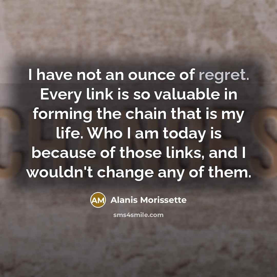 “I have not an ounce of regret. Every link is so valuable in forming the chain that is my life. Who I am today is because of those links, and I wouldn't change any of them.” quote by Alanis Morissette