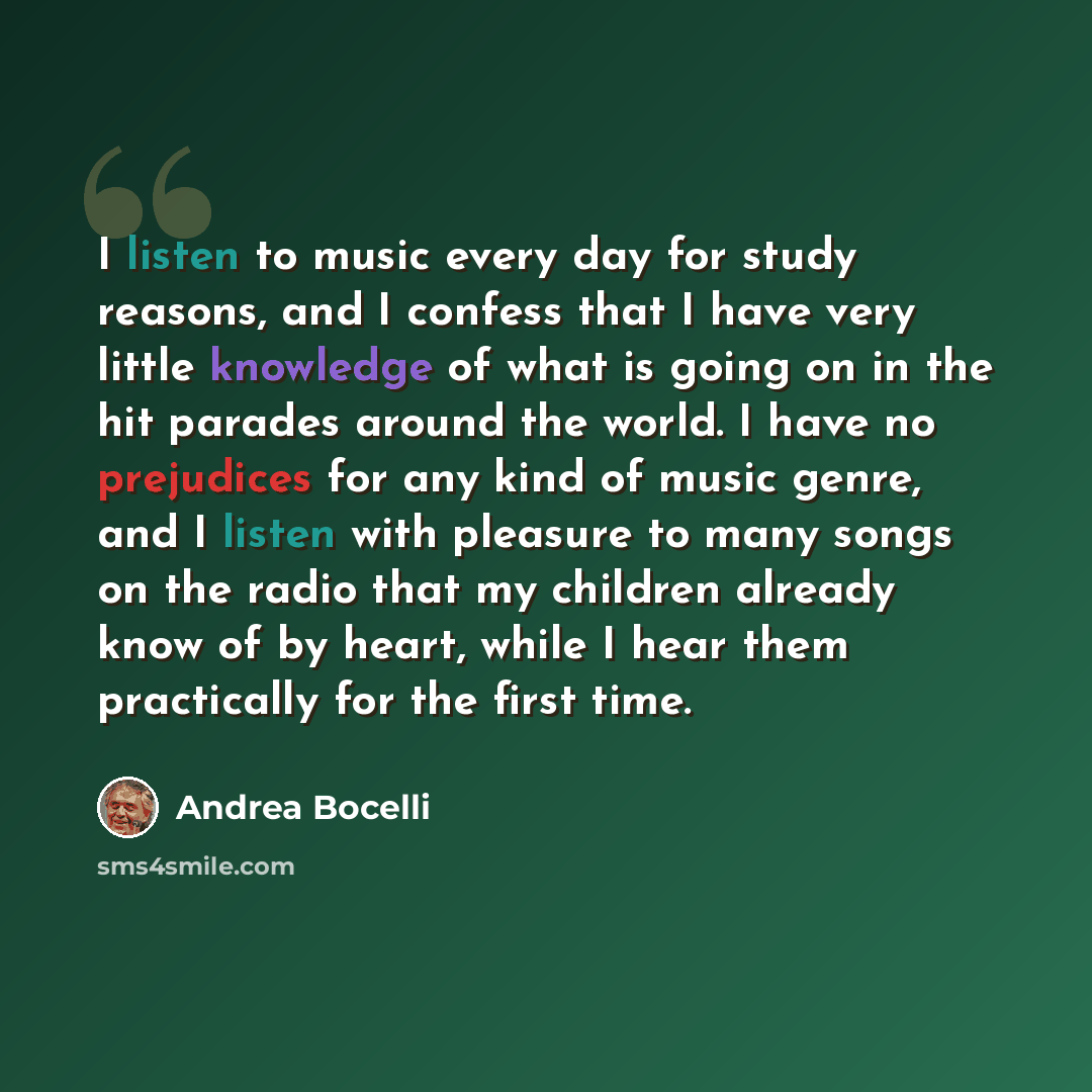 “I listen to music every day for study reasons, and I confess that I have very little knowledge of what is going on in the hit parades around the world. I have no prejudices for any kind of music genre, and I listen with pleasure to many songs on the radio that my children already know of by heart…” quote by Andrea Bocelli