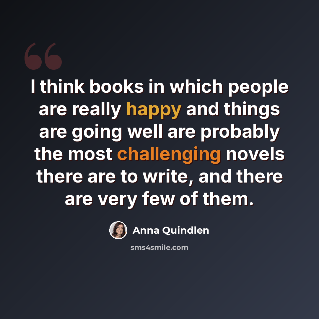 “I think books in which people are really happy and things are going well are probably the most challenging novels there are to write, and there are very few of them.” quote by Anna Quindlen