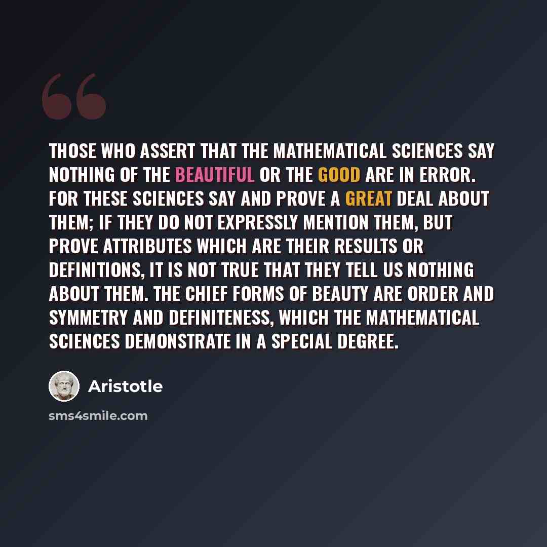 “Those who assert that the mathematical sciences say nothing of the beautiful or the good are in error. For these sciences say and prove a great deal about them; if they do not expressly mention them, but prove attributes which are their results or definitions, it is not true that they tell us…” quote by Aristotle