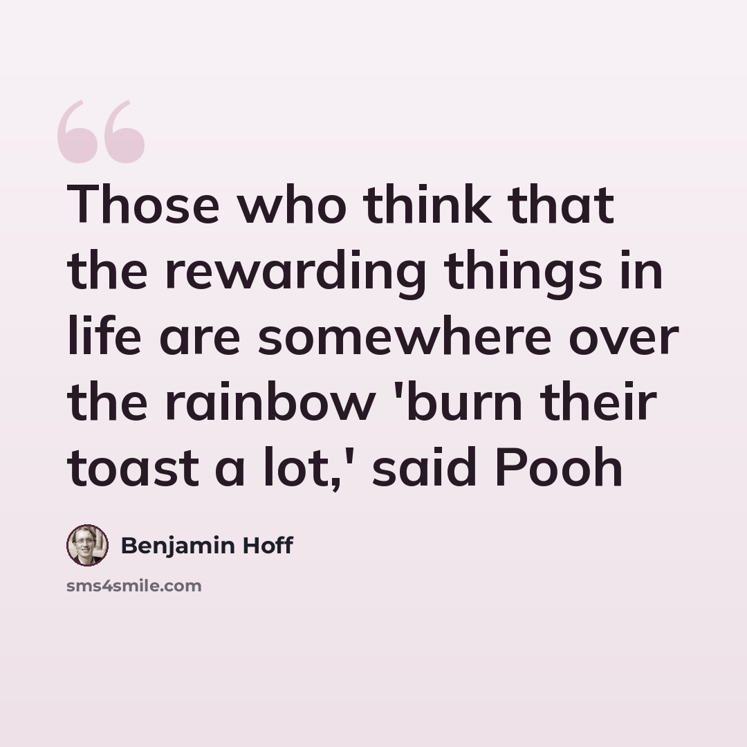 “Those who think that the rewarding things in life are somewhere over the rainbow 'burn their toast a lot,' said Pooh” quote by Benjamin Hoff