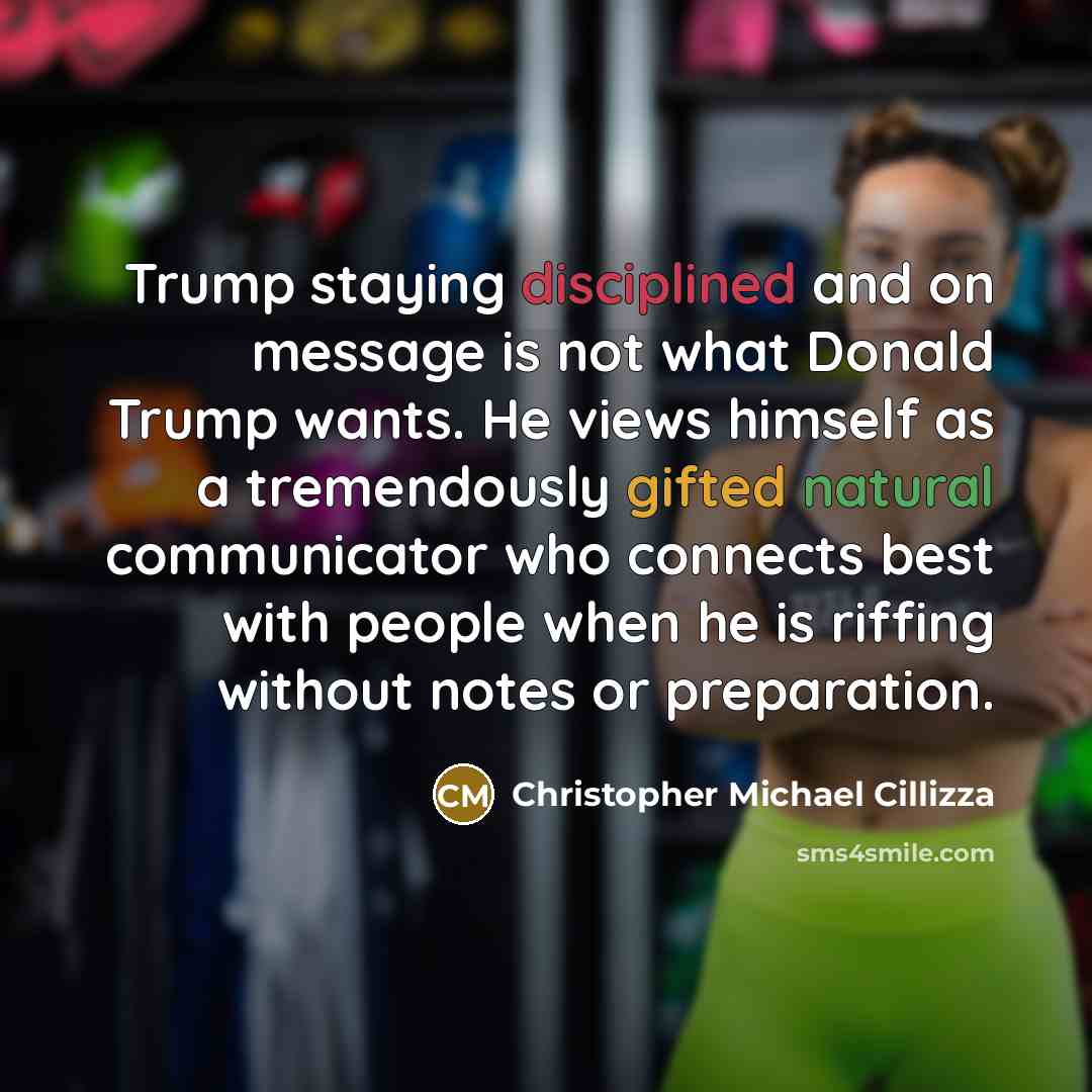“Trump staying disciplined and on message is not what Donald Trump wants. He views himself as a tremendously gifted natural communicator who connects best with people when he is riffing without notes or preparation.” quote by Christopher Michael Cillizza