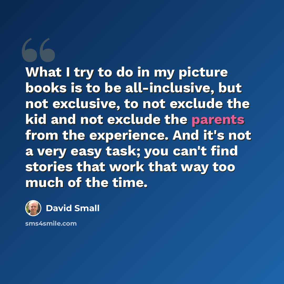 “What I try to do in my picture books is to be all-inclusive, but not exclusive, to not exclude the kid and not exclude the parents from the experience. And it's not a very easy task; you can't find stories that work that way too much of the time.” quote by David Small