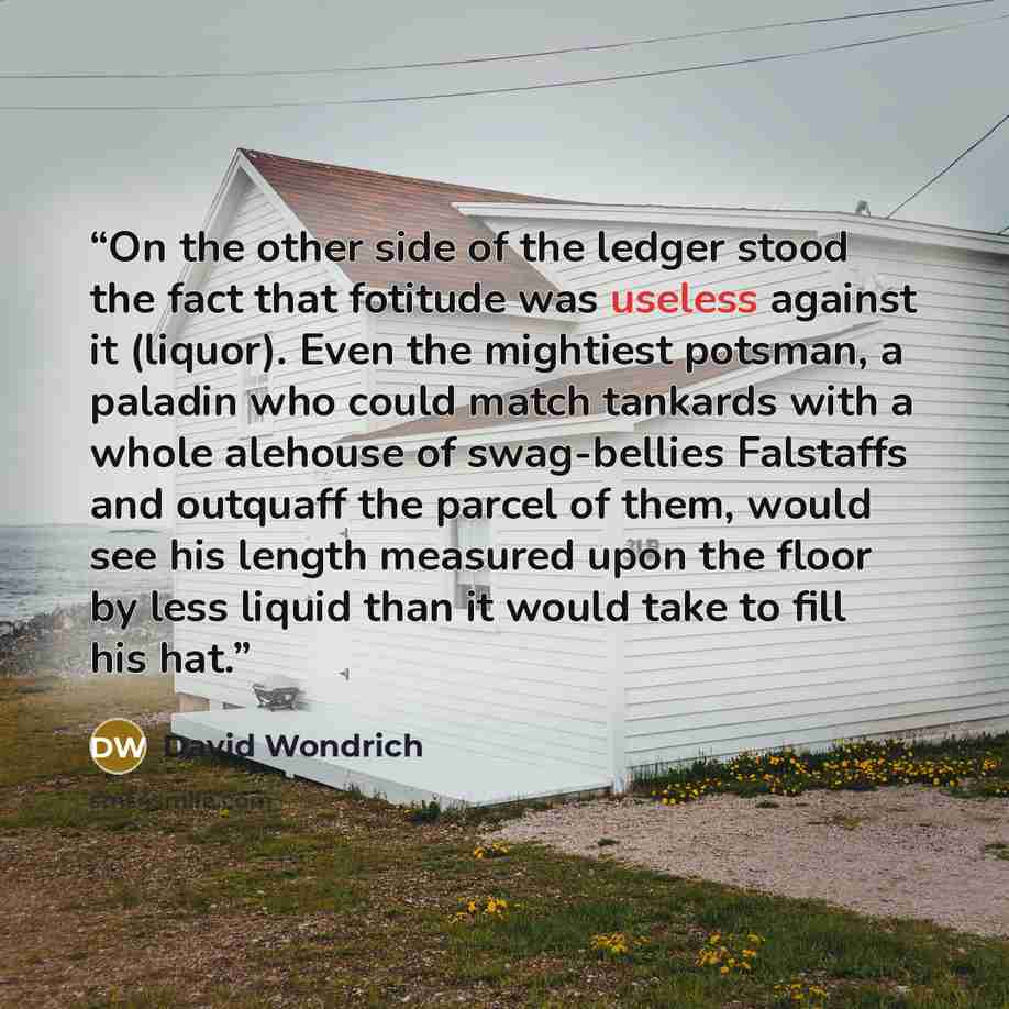 “On the other side of the ledger stood the fact that fotitude was useless against it (liquor). Even the mightiest potsman, a paladin who could match tankards with a whole alehouse of swag-bellies Falstaffs and outquaff the parcel of them, would see his length measured upon the floor by less liquid…” quote by David Wondrich