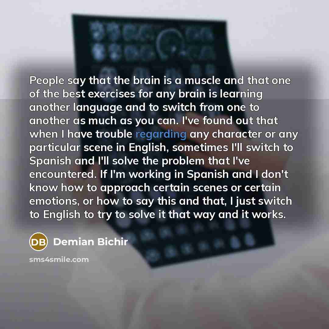 “People say that the brain is a muscle and that one of the best exercises for any brain is learning another language and to switch from one to another as much as you can. I've found out that when I have trouble regarding any character or any particular scene in English, sometimes I'll switch to…” quote by Demian Bichir