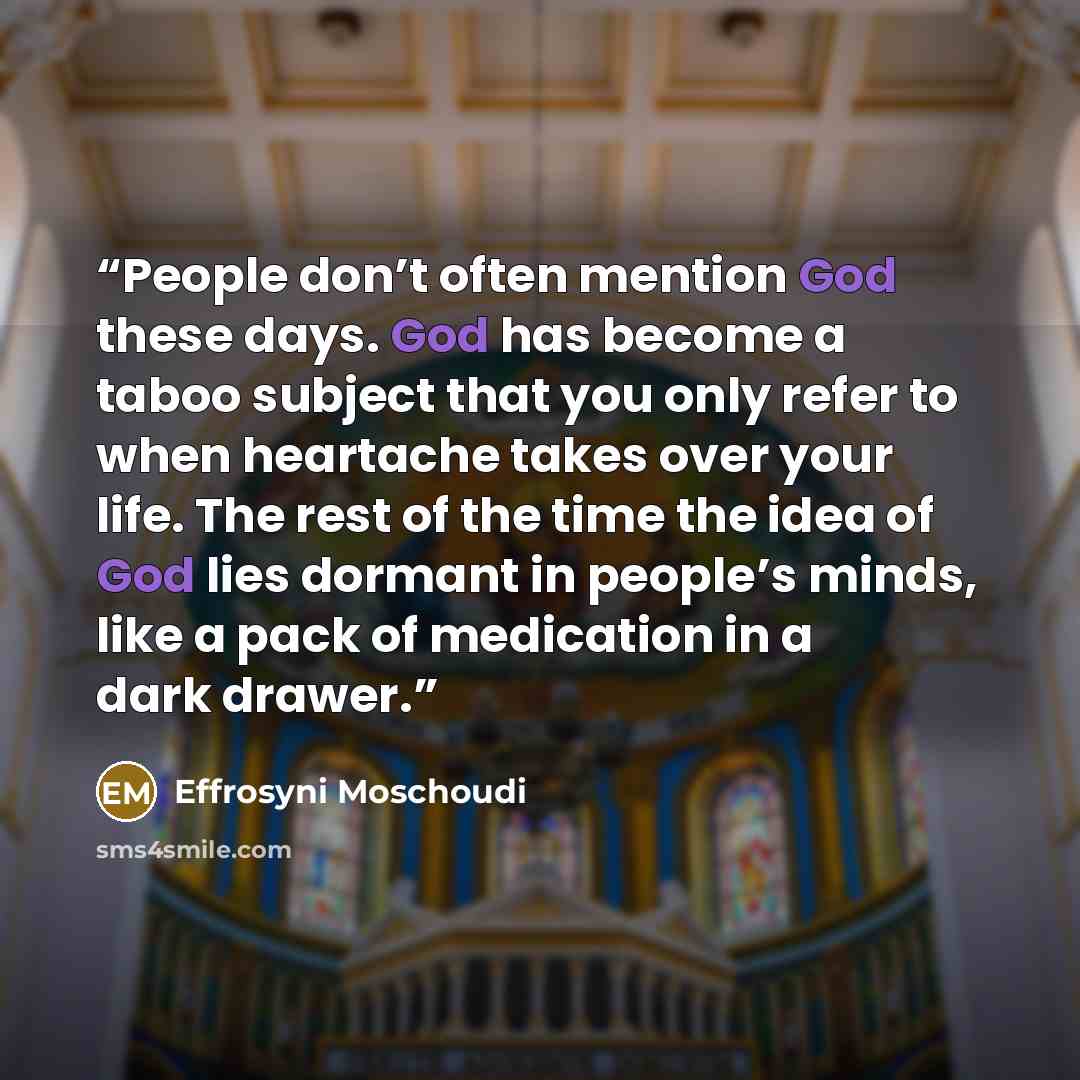 “People don’t often mention God these days. God has become a taboo subject that you only refer to when heartache takes over your life. The rest of the time the idea of God lies dormant in people’s minds, like a pack of medication in a dark drawer.” quote by Effrosyni Moschoudi