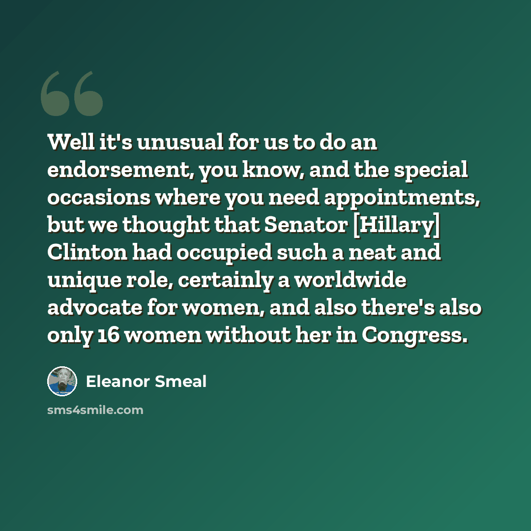 “Well it's unusual for us to do an endorsement, you know, and the special occasions where you need appointments, but we thought that Senator [Hillary] Clinton had occupied such a neat and unique role, certainly a worldwide advocate for women, and also there's also only 16 women without her in…” quote by Eleanor Smeal