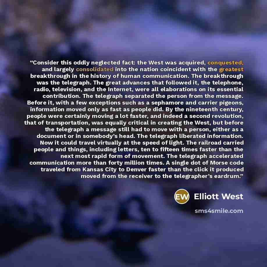 “Consider this oddly neglected fact: the West was acquired, conquested, and largely consolidated into the nation coincident with the greatest breakthrough in the history of human communication. The breakthrough was the telegraph. The great advances that followed it, the telephone, radio…” quote by Elliott West