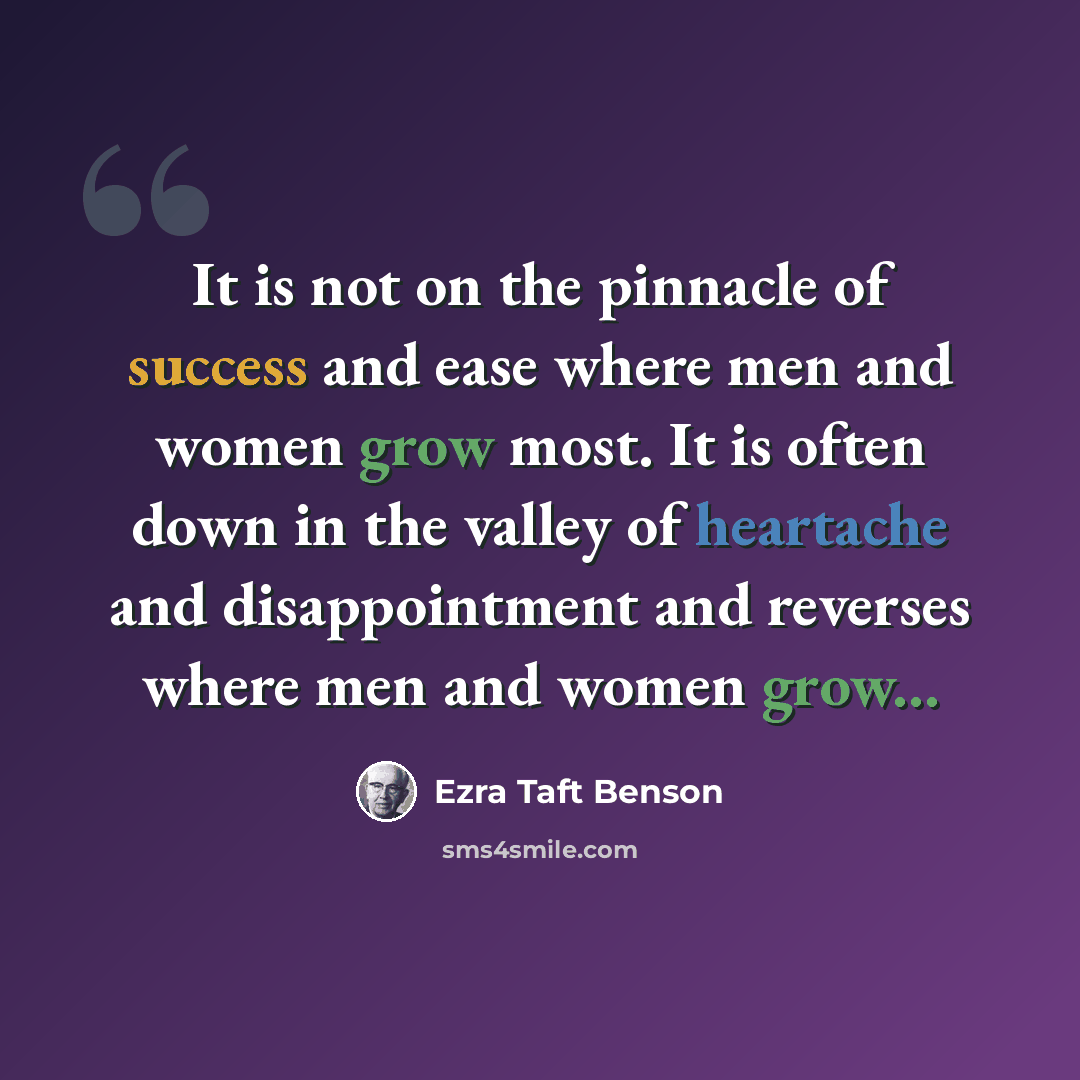 “It is not on the pinnacle of success and ease where men and women grow most. It is often down in the valley of heartache and disappointment and reverses where men and women grow...” quote by Ezra Taft Benson