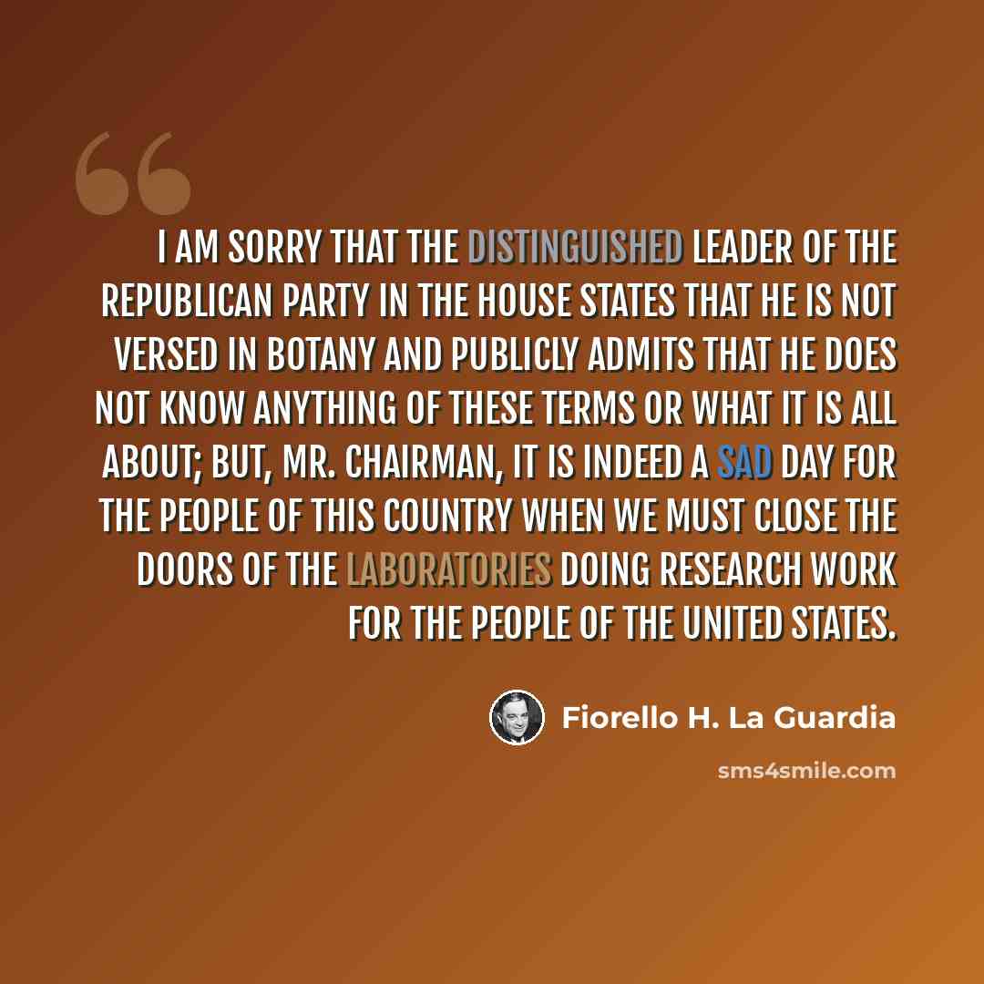 “I am sorry that the distinguished leader of the Republican Party in the House states that he is not versed in botany and publicly admits that he does not know anything of these terms or what it is all about; but, Mr. Chairman, it is indeed a sad day for the people of this country when we must…” quote by Fiorello H. La Guardia