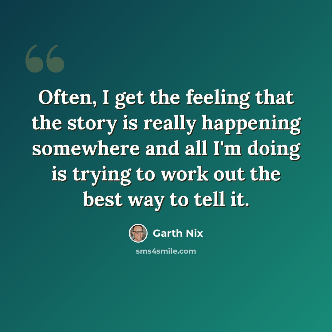 “Often, I get the feeling that the story is really happening somewhere and all I'm doing is trying to work out the best way to tell it.” quote by Garth Nix