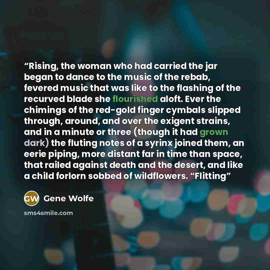 “Rising, the woman who had carried the jar began to dance to the music of the rebab, fevered music that was like to the flashing of the recurved blade she flourished aloft. Ever the chimings of the red-gold finger cymbals slipped through, around, and over the exigent strains, and in a minute or…” quote by Gene Wolfe