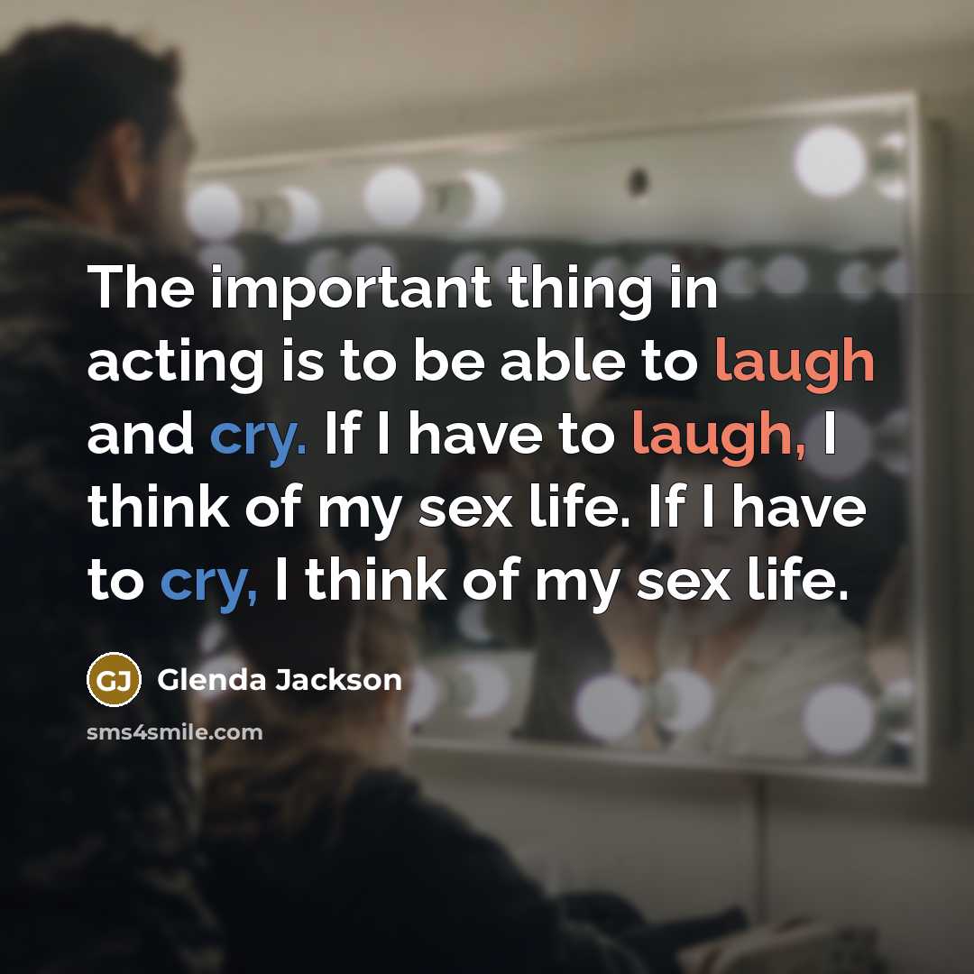 “The important thing in acting is to be able to laugh and cry. If I have to laugh, I think of my sex life. If I have to cry, I think of my sex life.” quote by Glenda Jackson