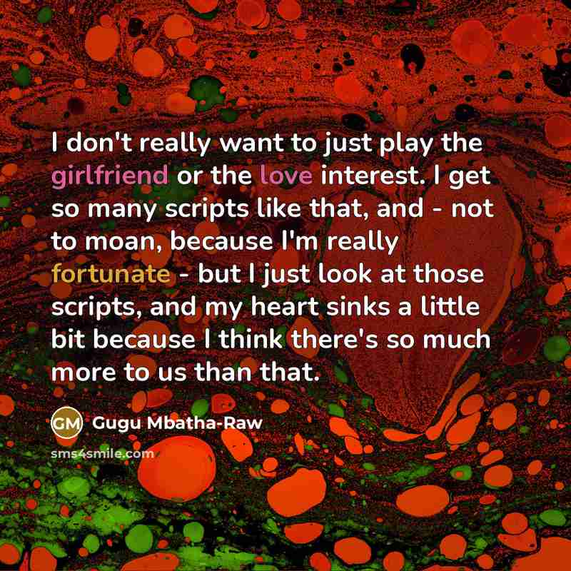 “I don't really want to just play the girlfriend or the love interest. I get so many scripts like that, and - not to moan, because I'm really fortunate - but I just look at those scripts, and my heart sinks a little bit because I think there's so much more to us than that.” quote by Gugu Mbatha-Raw
