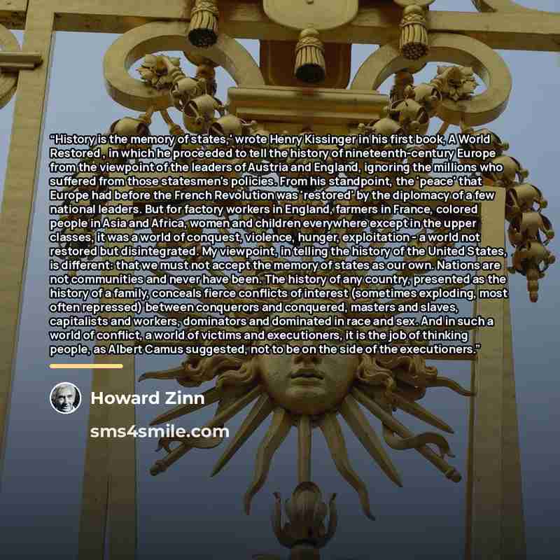 “History is the memory of states,' wrote Henry Kissinger in his first book, A World Restored , in which he proceeded to tell the history of nineteenth-century Europe from the viewpoint of the leaders of Austria and England, ignoring the millions who suffered from those statesmen's policies. From…” quote by Howard Zinn
