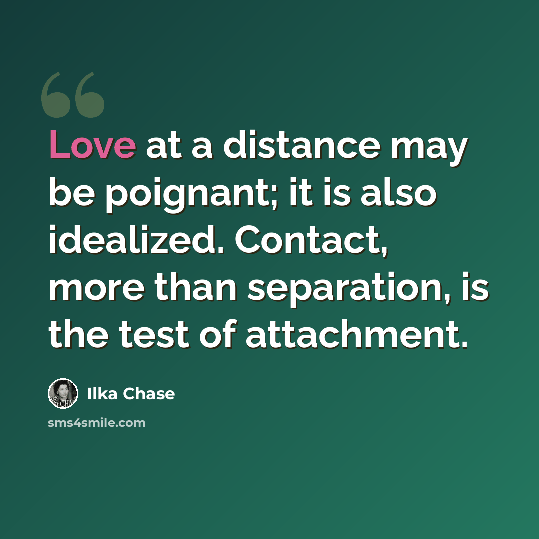 “Love at a distance may be poignant; it is also idealized. Contact, more than separation, is the test of attachment.” quote by Ilka Chase