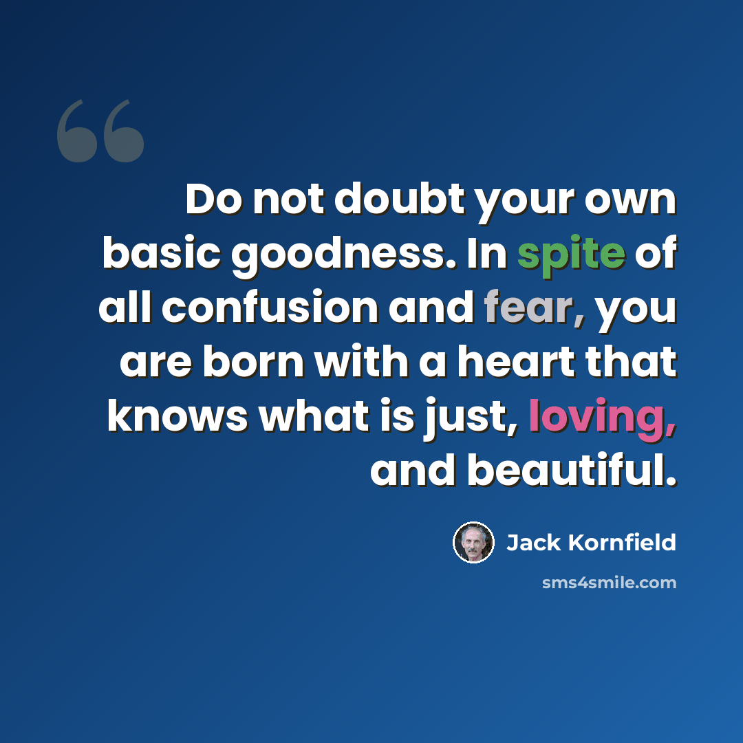 “Do not doubt your own basic goodness. In spite of all confusion and fear, you are born with a heart that knows what is just, loving, and beautiful.” quote by Jack Kornfield