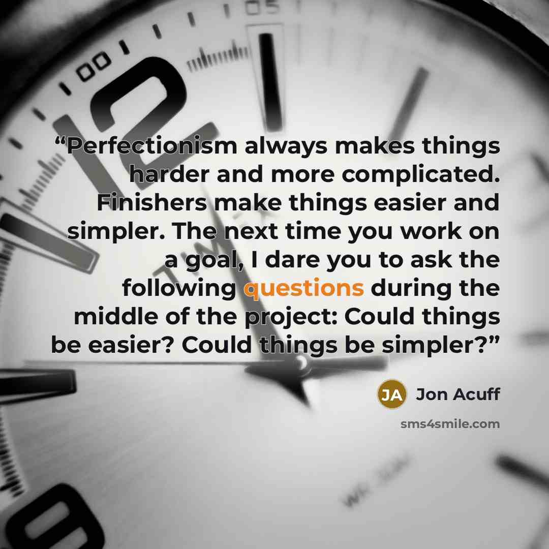 “Perfectionism always makes things harder and more complicated. Finishers make things easier and simpler. The next time you work on a goal, I dare you to ask the following questions during the middle of the project: Could things be easier? Could things be simpler?” quote by Jon Acuff