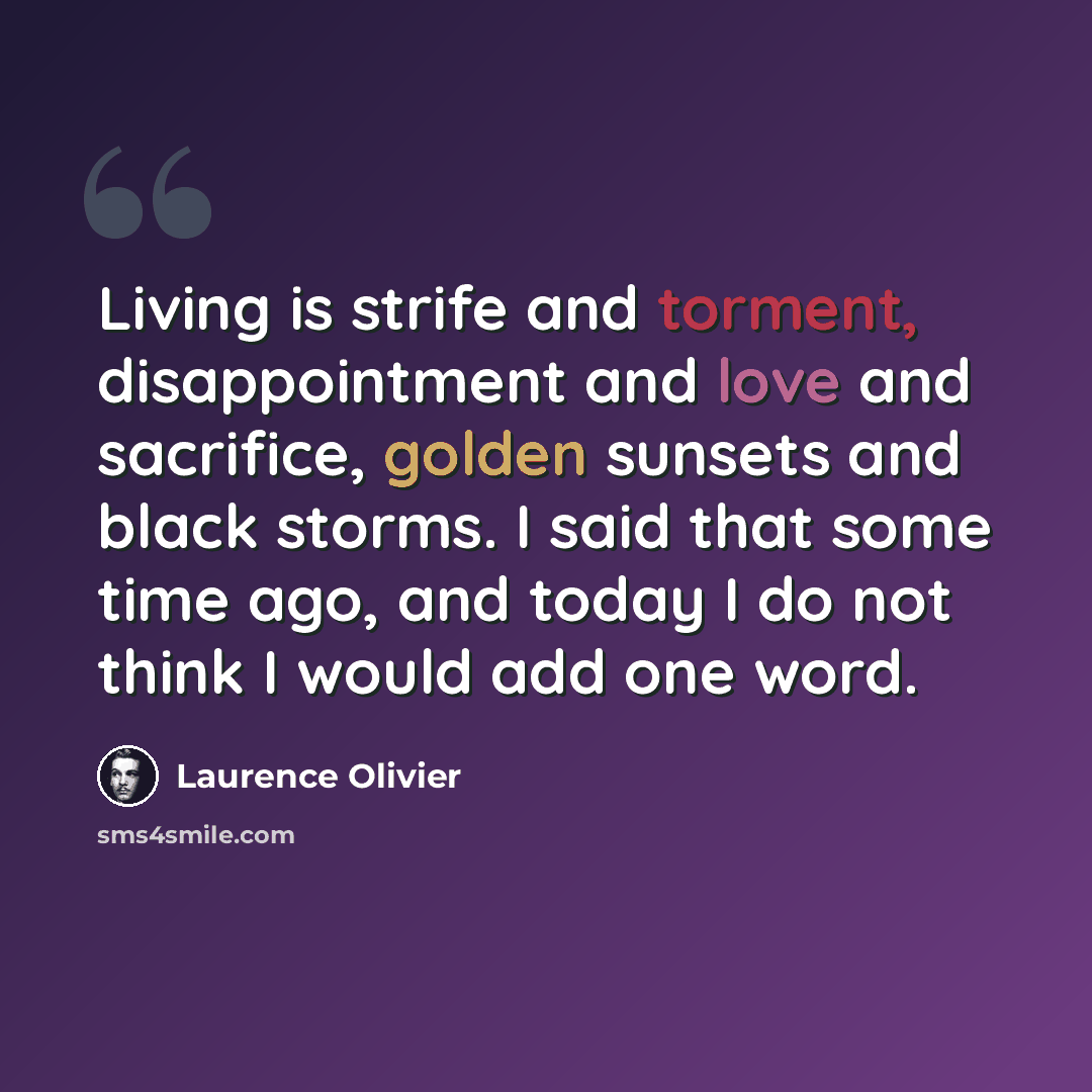“Living is strife and torment, disappointment and love and sacrifice, golden sunsets and black storms. I said that some time ago, and today I do not think I would add one word.” quote by Laurence Olivier
