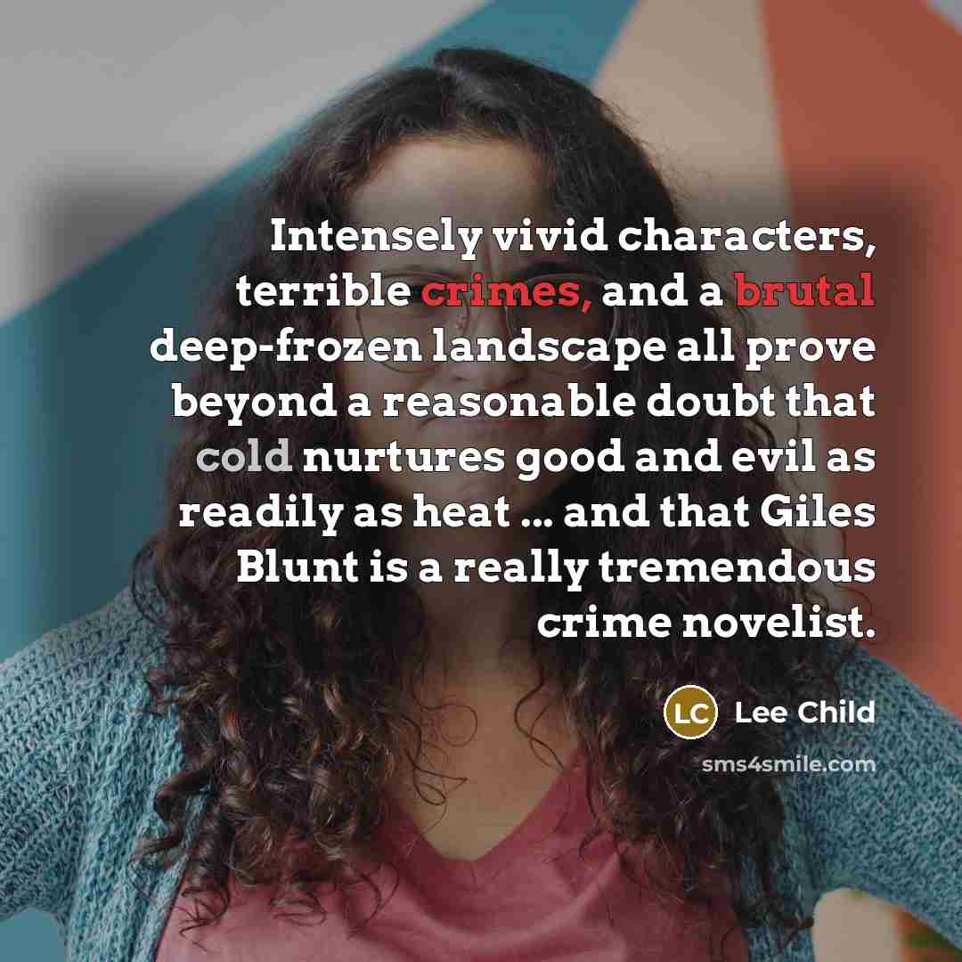“Intensely vivid characters, terrible crimes, and a brutal deep-frozen landscape all prove beyond a reasonable doubt that cold nurtures good and evil as readily as heat ... and that Giles Blunt is a really tremendous crime novelist.” quote by Lee Child