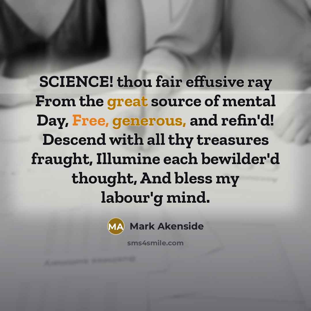 “SCIENCE! thou fair effusive ray From the great source of mental Day, Free, generous, and refin'd! Descend with all thy treasures fraught, Illumine each bewilder'd thought, And bless my labour'g mind.” quote by Mark Akenside