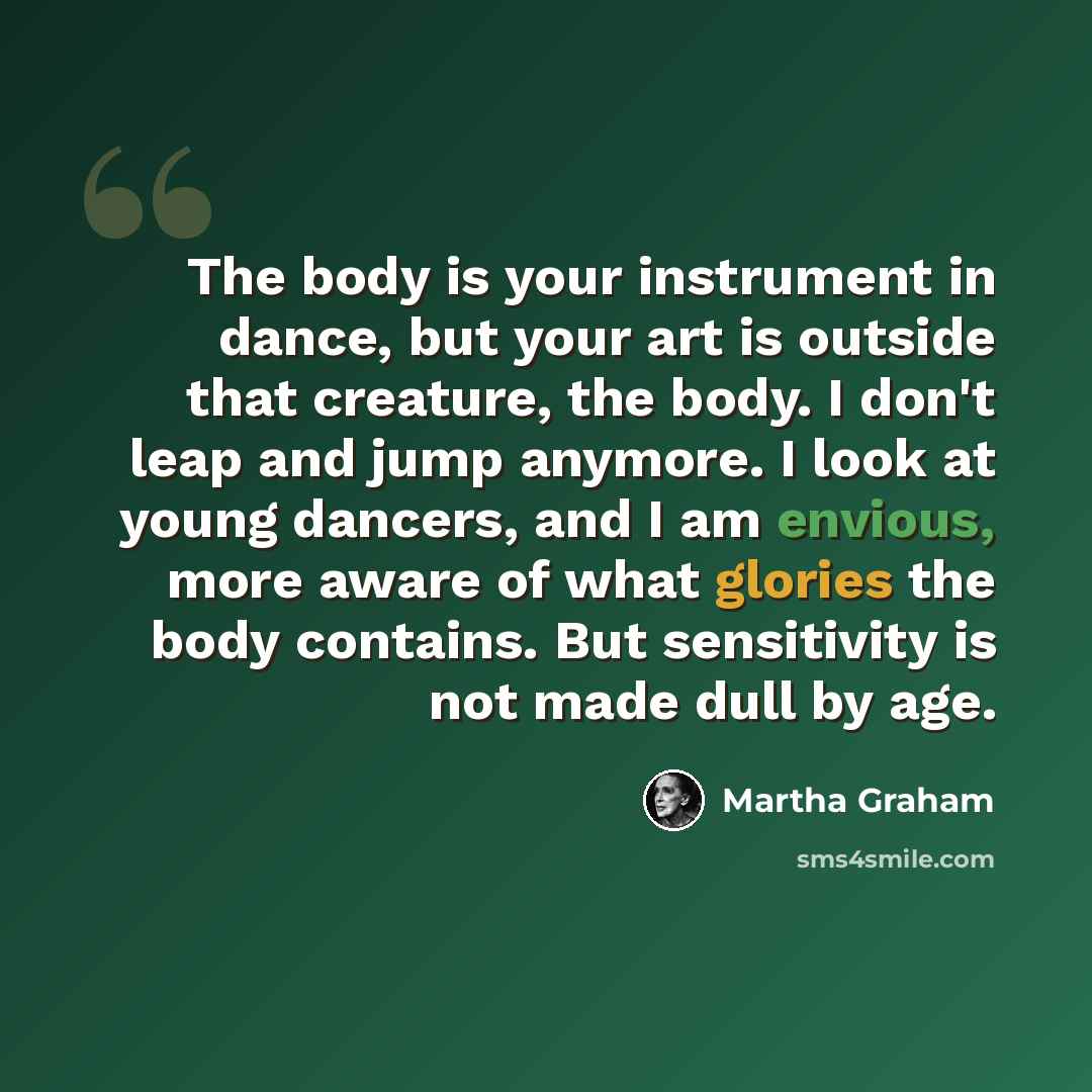 “The body is your instrument in dance, but your art is outside that creature, the body. I don't leap and jump anymore. I look at young dancers, and I am envious, more aware of what glories the body contains. But sensitivity is not made dull by age.” quote by Martha Graham