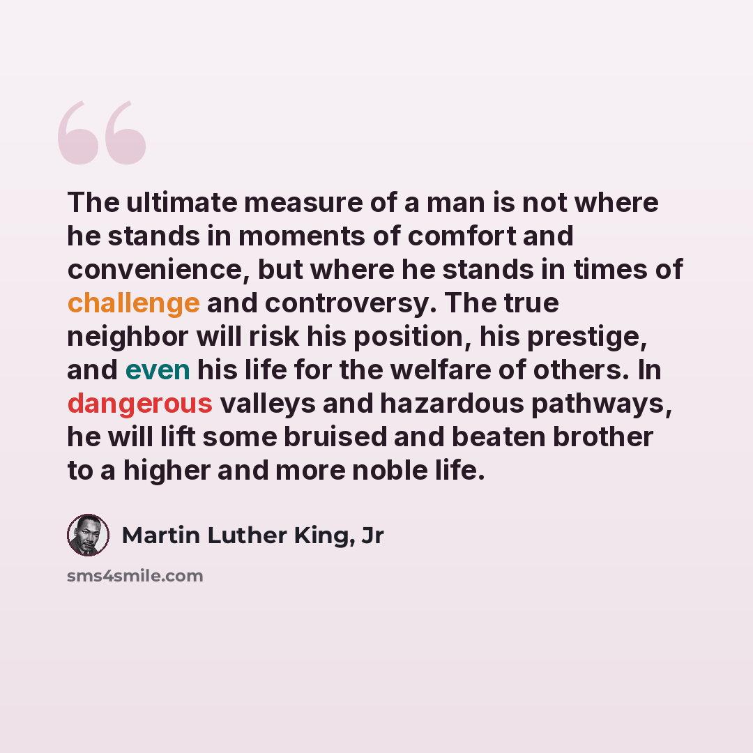 “The ultimate measure of a man is not where he stands in moments of comfort and convenience, but where he stands in times of challenge and controversy. The true neighbor will risk his position, his prestige, and even his life for the welfare of others. In dangerous valleys and hazardous pathways…” quote by Martin Luther King, Jr