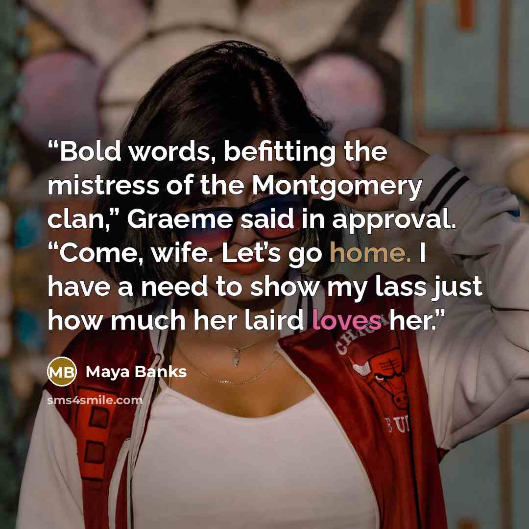 “Bold words, befitting the mistress of the Montgomery clan,” Graeme said in approval. “Come, wife. Let’s go home. I have a need to show my lass just how much her laird loves her.” quote by Maya Banks