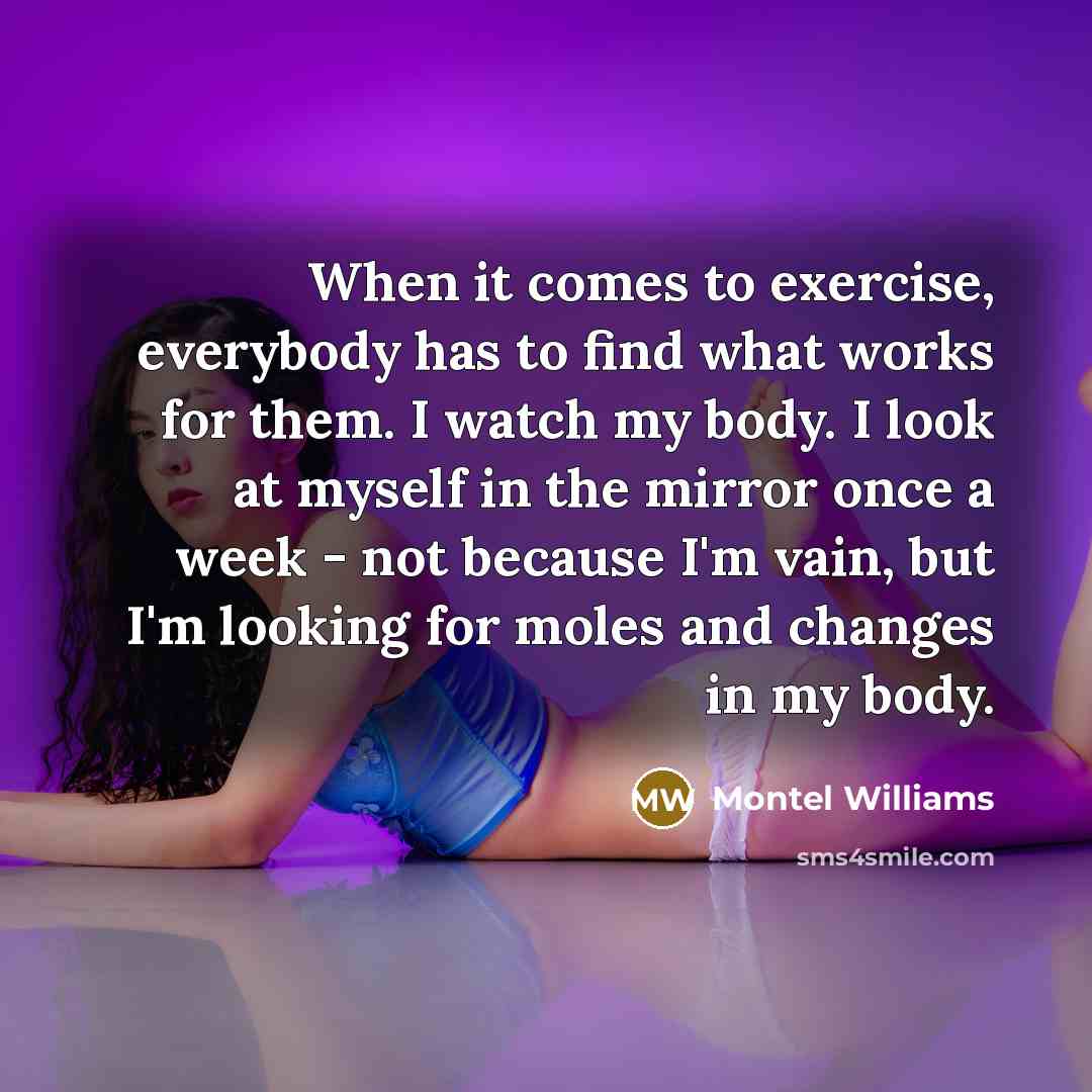 “When it comes to exercise, everybody has to find what works for them. I watch my body. I look at myself in the mirror once a week - not because I'm vain, but I'm looking for moles and changes in my body.” quote by Montel Williams