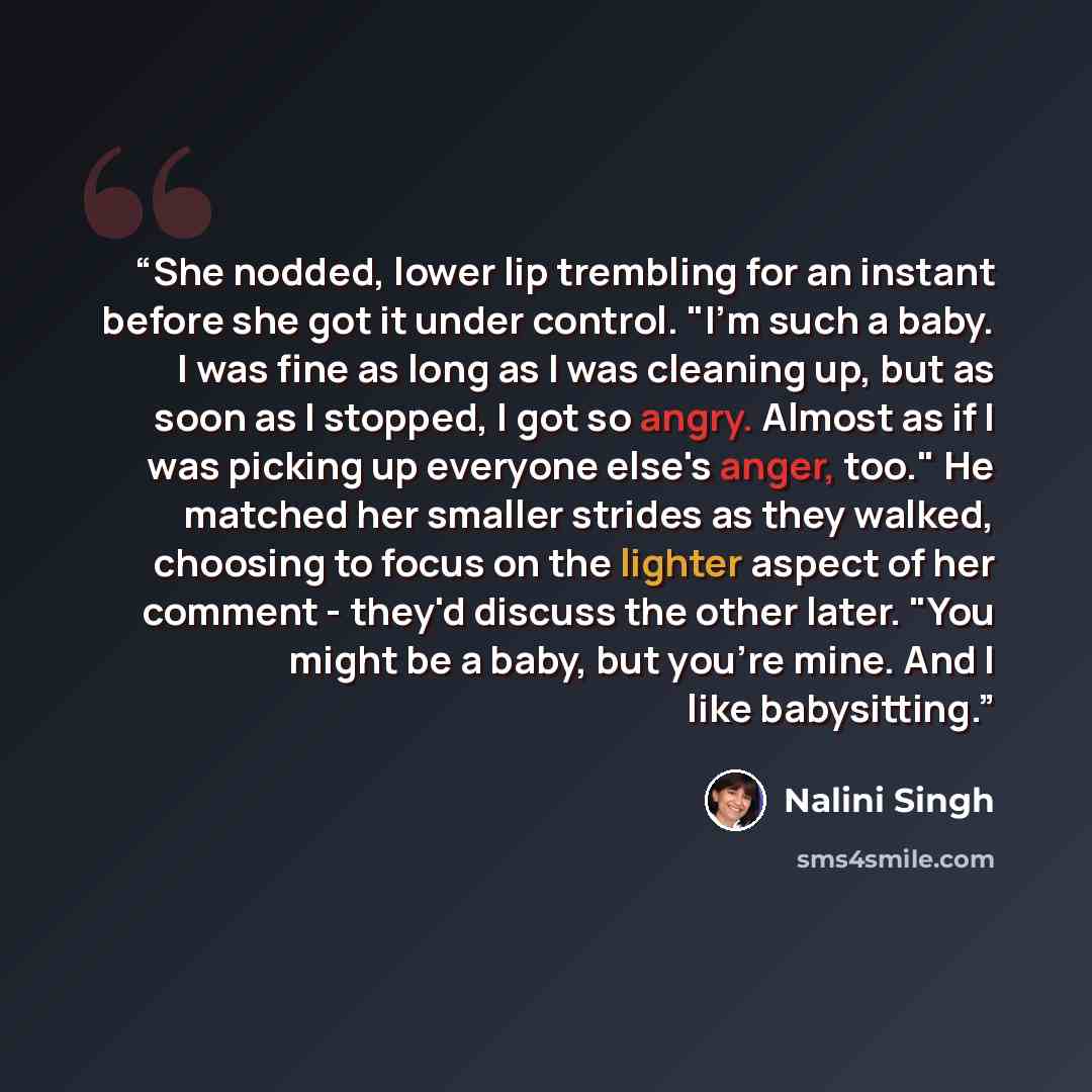 “She nodded, lower lip trembling for an instant before she got it under control. "I'm such a baby. I was fine as long as I was cleaning up, but as soon as I stopped, I got so angry. Almost as if I was picking up everyone else's anger, too." He matched her smaller strides as they walked, choosing to…” quote by Nalini Singh
