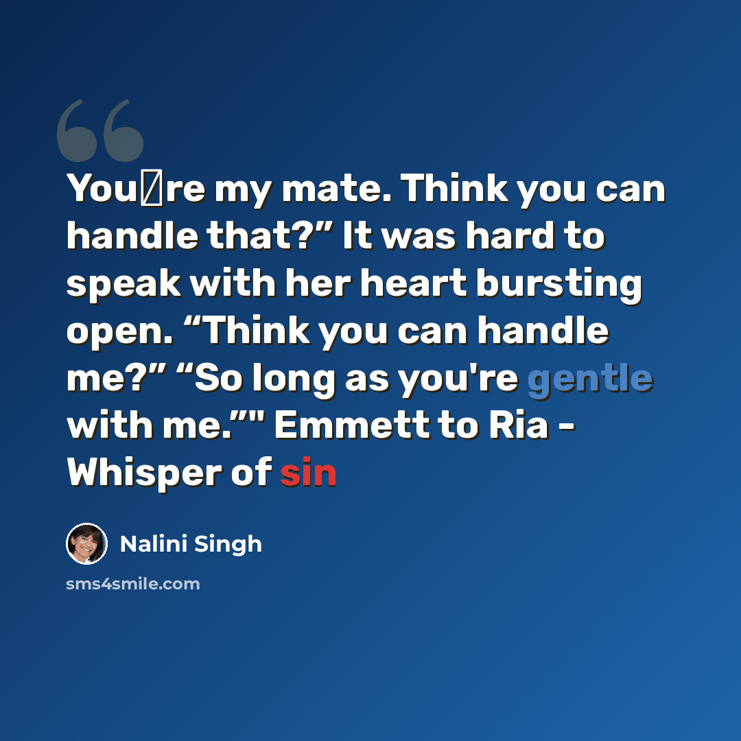 “You‟re my mate. Think you can handle that?” It was hard to speak with her heart bursting open. “Think you can handle me?” “So long as you're gentle with me.”" Emmett to Ria - Whisper of sin” quote by Nalini Singh