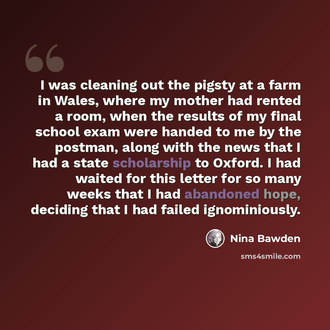 “I was cleaning out the pigsty at a farm in Wales, where my mother had rented a room, when the results of my final school exam were handed to me by the postman, along with the news that I had a state scholarship to Oxford. I had waited for this letter for so many weeks that I had abandoned hope…” quote by Nina Bawden