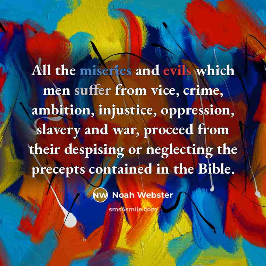 “All the miseries and evils which men suffer from vice, crime, ambition, injustice, oppression, slavery and war, proceed from their despising or neglecting the precepts contained in the Bible.” quote by Noah Webster