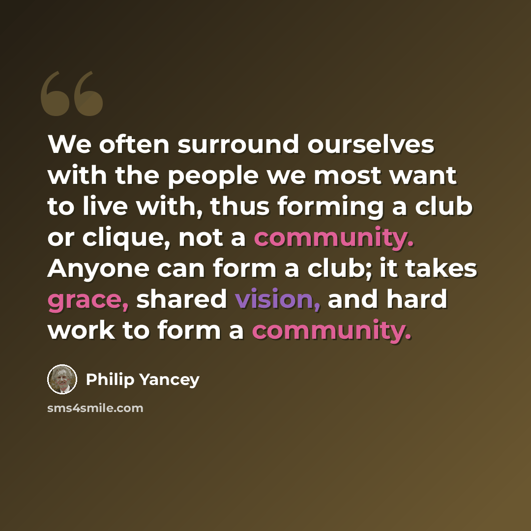 “We often surround ourselves with the people we most want to live with, thus forming a club or clique, not a community. Anyone can form a club; it takes grace, shared vision, and hard work to form a community.” quote by Philip Yancey