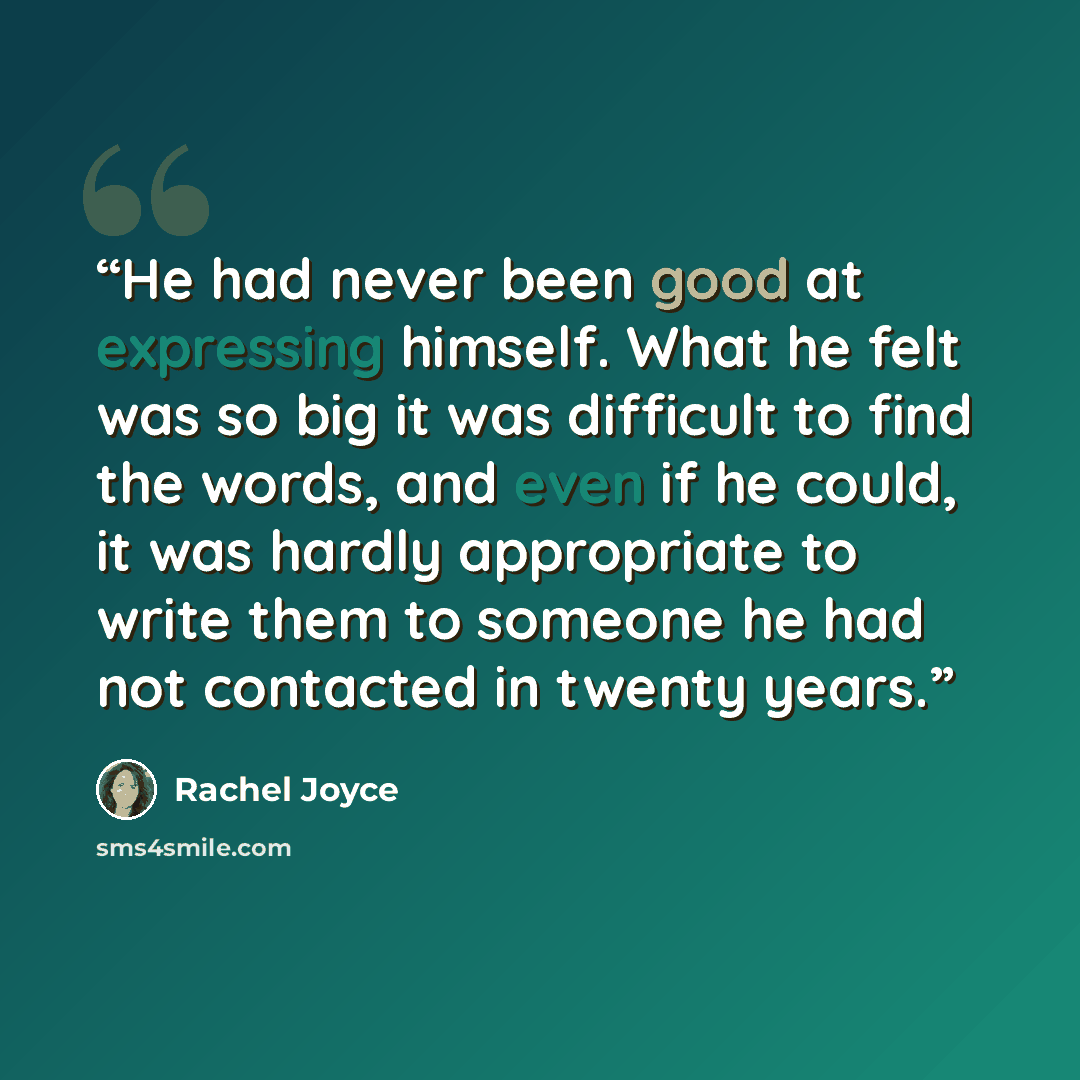 “He had never been good at expressing himself. What he felt was so big it was difficult to find the words, and even if he could, it was hardly appropriate to write them to someone he had not contacted in twenty years.” quote by Rachel Joyce