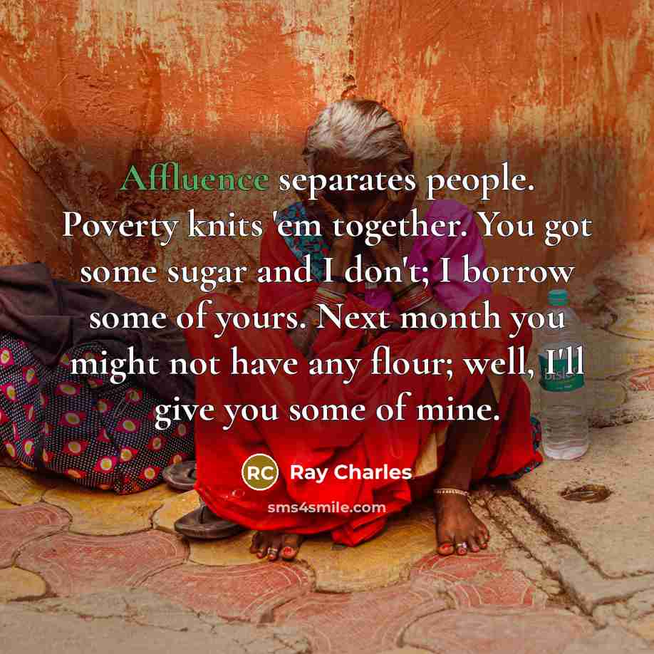 “Affluence separates people. Poverty knits 'em together. You got some sugar and I don't; I borrow some of yours. Next month you might not have any flour; well, I'll give you some of mine.” quote by Ray Charles