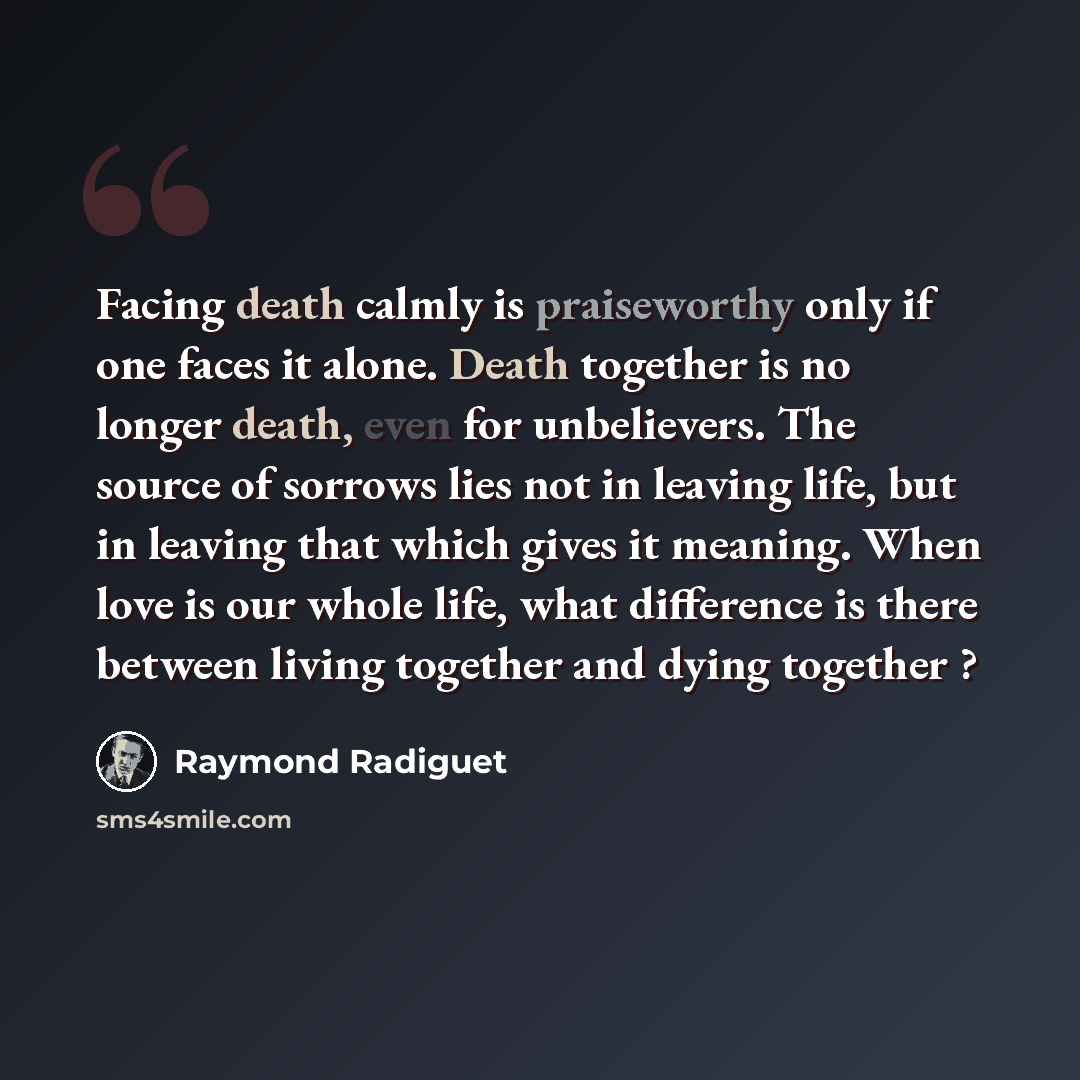 “Facing death calmly is praiseworthy only if one faces it alone. Death together is no longer death, even for unbelievers. The source of sorrows lies not in leaving life, but in leaving that which gives it meaning. When love is our whole life, what difference is there between living together and…” quote by Raymond Radiguet