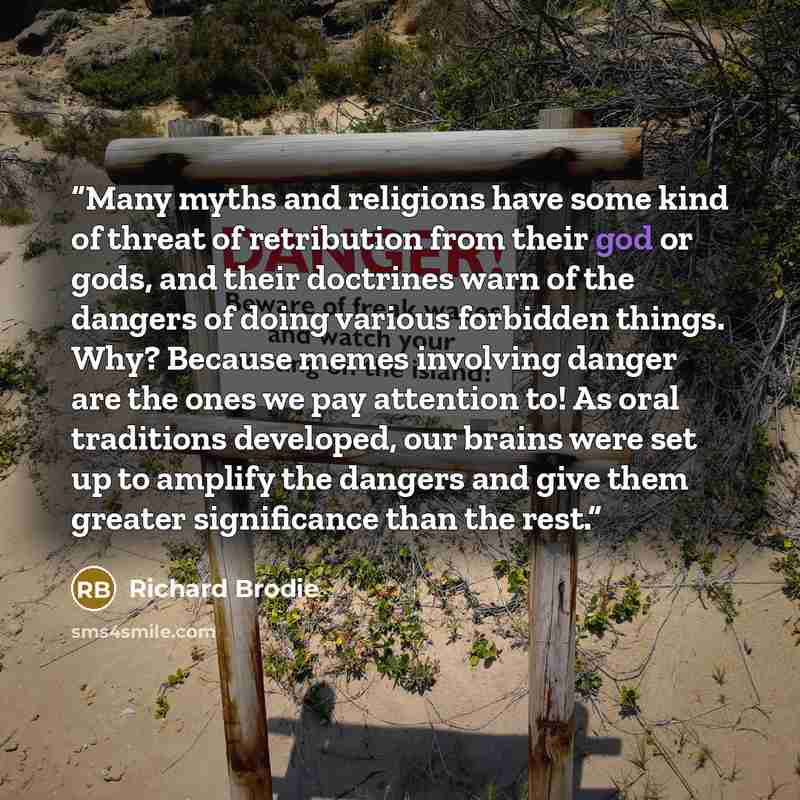“Many myths and religions have some kind of threat of retribution from their god or gods, and their doctrines warn of the dangers of doing various forbidden things. Why? Because memes involving danger are the ones we pay attention to! As oral traditions developed, our brains were set up to amplify…” quote by Richard Brodie