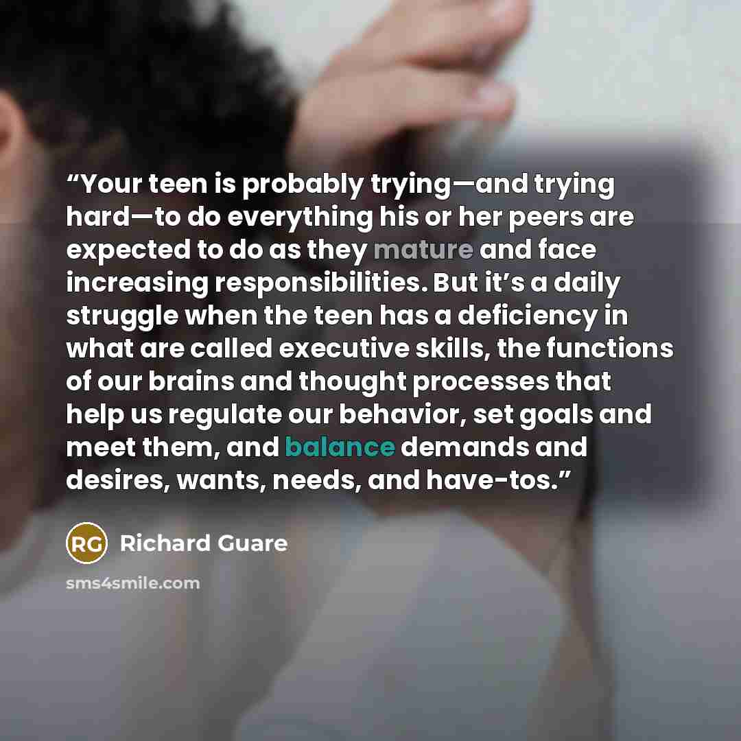 “Your teen is probably trying—and trying hard—to do everything his or her peers are expected to do as they mature and face increasing responsibilities. But it’s a daily struggle when the teen has a deficiency in what are called executive skills, the functions of our brains and thought processes…” quote by Richard Guare