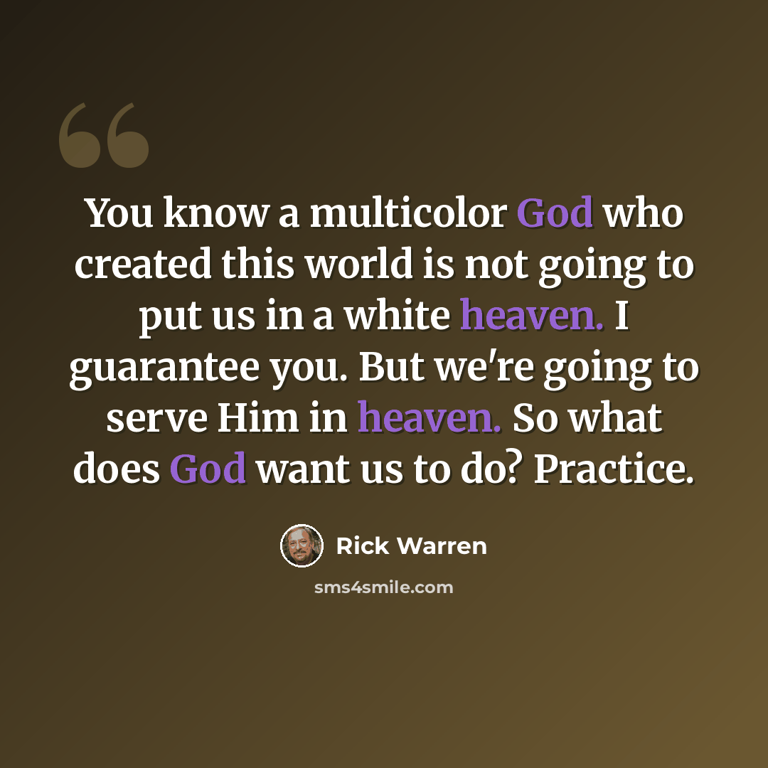 “You know a multicolor God who created this world is not going to put us in a white heaven. I guarantee you. But we're going to serve Him in heaven. So what does God want us to do? Practice.” quote by Rick Warren